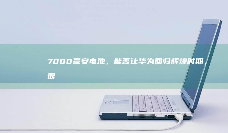 7000毫安电池，能否让华为回归辉煌时期，很期待7000毫安电池手机「7000毫安电池，能否让华为回归辉煌时期，很期待」